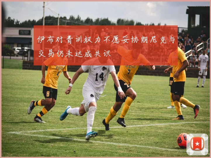 伊布对青训权力不愿妥协朗尼克与交易仍未达成共识